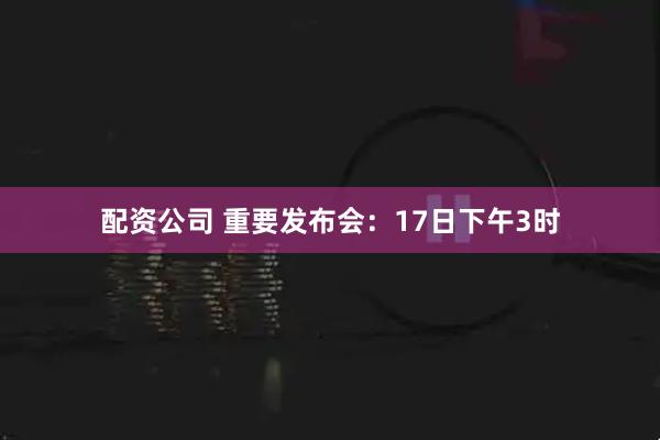 配资公司 重要发布会：17日下午3时
