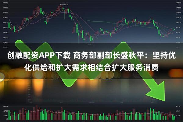 创融配资APP下载 商务部副部长盛秋平：坚持优化供给和扩大需求相结合扩大服务消费