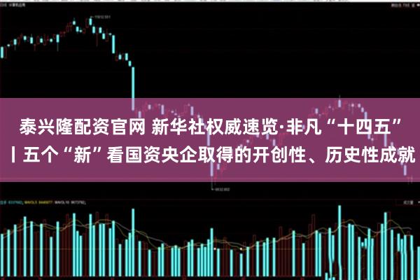 泰兴隆配资官网 新华社权威速览·非凡“十四五”丨五个“新”看国资央企取得的开创性、历史性成就