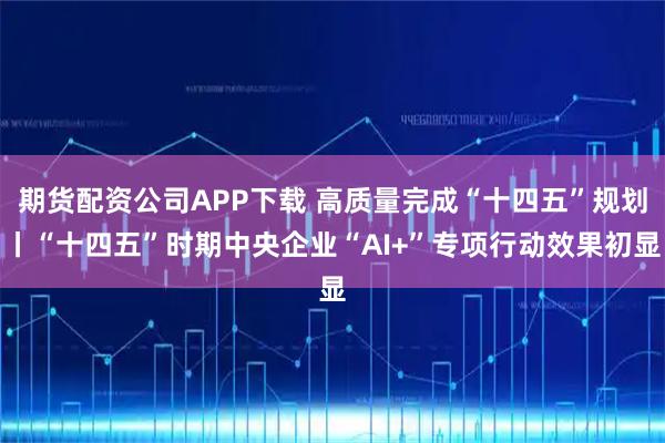 期货配资公司APP下载 高质量完成“十四五”规划丨“十四五”时期中央企业“AI+”专项行动效果初显