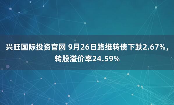 兴旺国际投资官网 9月26日路维转债下跌2.67%，转股溢价率24.59%