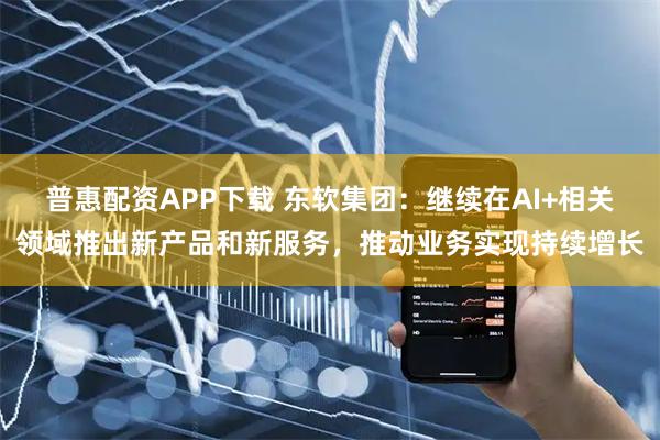 普惠配资APP下载 东软集团：继续在AI+相关领域推出新产品和新服务，推动业务实现持续增长