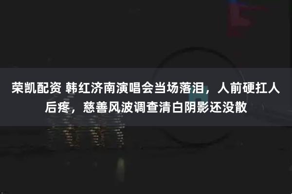 荣凯配资 韩红济南演唱会当场落泪，人前硬扛人后疼，慈善风波调查清白阴影还没散