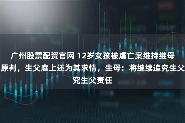 广州股票配资官网 12岁女孩被虐亡案维持继母死刑原判,生父庭上还为其求情,生母:将继续追究生父责任