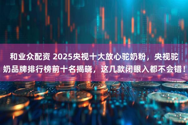 和业众配资 2025央视十大放心驼奶粉，央视驼奶品牌排行榜前十名揭晓，这几款闭眼入都不会错！