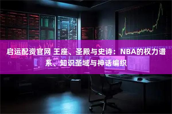 启运配资官网 王座、圣殿与史诗：NBA的权力谱系、知识圣域与神话编织