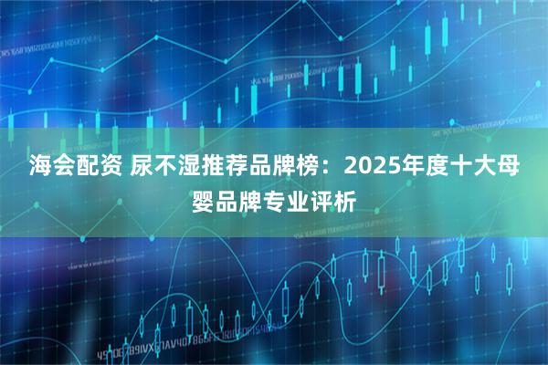 海会配资 尿不湿推荐品牌榜：2025年度十大母婴品牌专业评析
