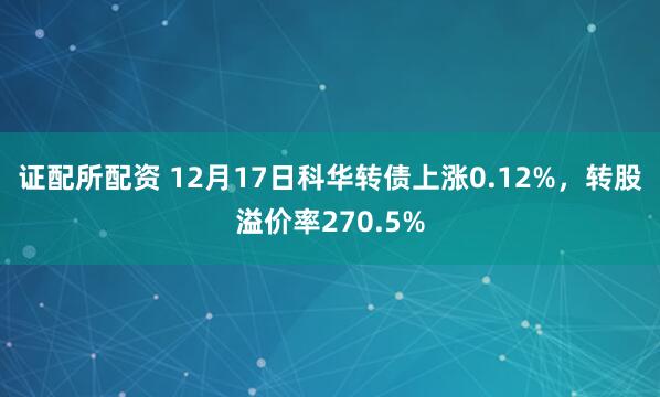 证配所配资 12月17日科华转债上涨0.12%，转股溢价率270.5%