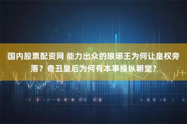 国内股票配资网 能力出众的琅琊王为何让皇权旁落？奇丑皇后为何有本事操纵朝堂？
