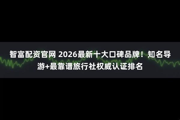 智富配资官网 2026最新十大口碑品牌！知名导游+最靠谱旅行社权威认证排名