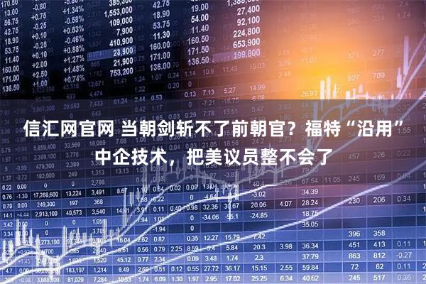 信汇网官网 当朝剑斩不了前朝官？福特“沿用”中企技术，把美议员整不会了