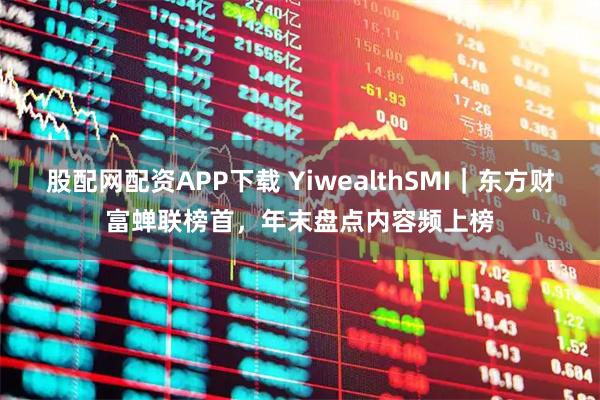 股配网配资APP下载 YiwealthSMI｜东方财富蝉联榜首，年末盘点内容频上榜