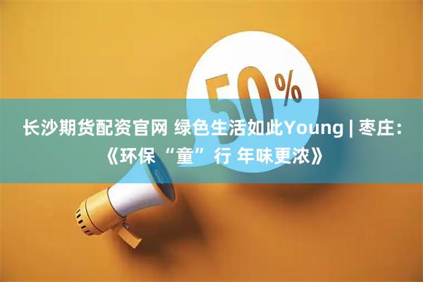 长沙期货配资官网 绿色生活如此Young | 枣庄：《环保 “童” 行 年味更浓》