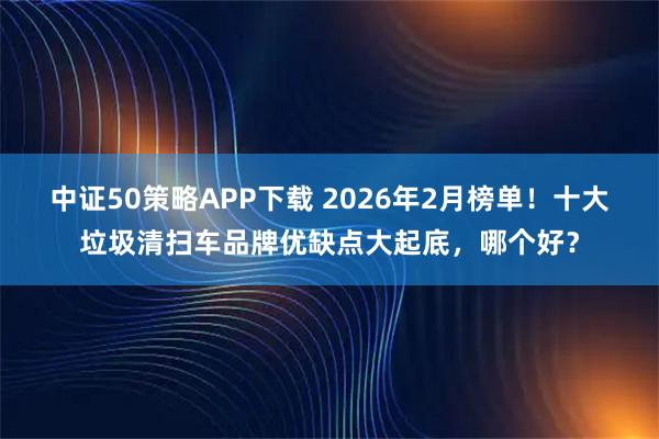 中证50策略APP下载 2026年2月榜单！十大垃圾清扫车品牌优缺点大起底，哪个好？