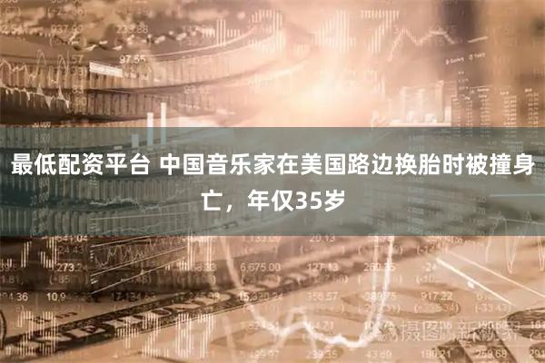 最低配资平台 中国音乐家在美国路边换胎时被撞身亡，年仅35岁