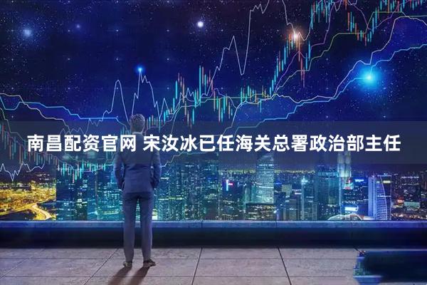 南昌配资官网 宋汝冰已任海关总署政治部主任
